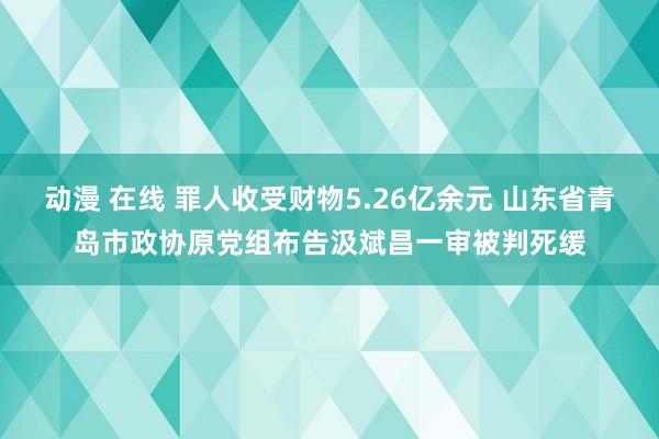 动漫 在线 罪人收受财物5.26亿余元 山东省青岛市政协原党组布告汲斌昌一审被判死缓