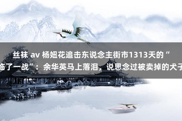 丝袜 av 杨妞花追击东说念主街市1313天的“临了一战”：余华英马上落泪，说思念过被卖掉的犬子