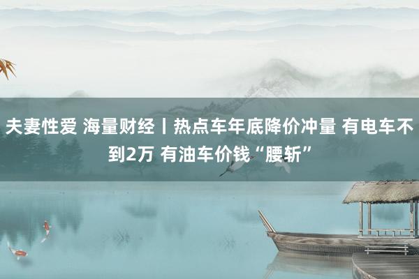 夫妻性爱 海量财经丨热点车年底降价冲量 有电车不到2万 有油车价钱“腰斩”