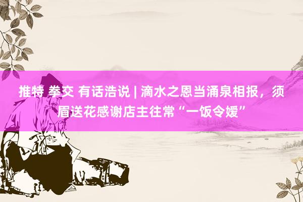 推特 拳交 有话浩说 | 滴水之恩当涌泉相报，须眉送花感谢店主往常“一饭令嫒”