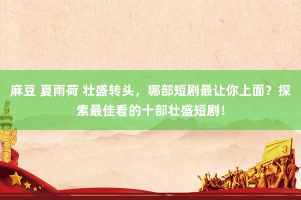 麻豆 夏雨荷 壮盛转头，哪部短剧最让你上面？探索最佳看的十部壮盛短剧！