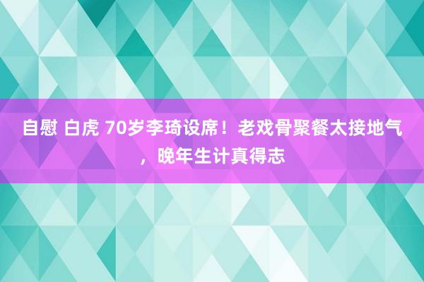 自慰 白虎 70岁李琦设席！老戏骨聚餐太接地气，晚年生计真得志
