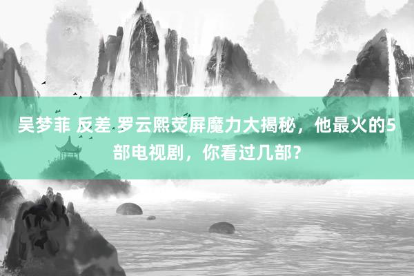 吴梦菲 反差 罗云熙荧屏魔力大揭秘，他最火的5部电视剧，你看过几部？