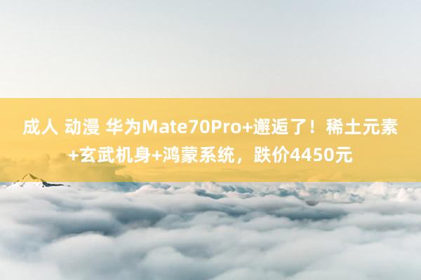 成人 动漫 华为Mate70Pro+邂逅了！稀土元素+玄武机身+鸿蒙系统，跌价4450元