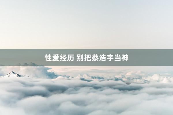 性爱经历 别把蔡浩宇当神