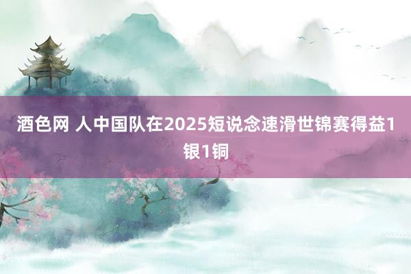 酒色网 人中国队在2025短说念速滑世锦赛得益1银1铜