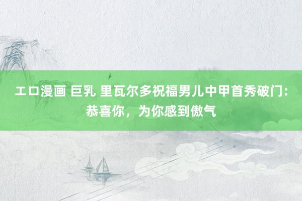 エロ漫画 巨乳 里瓦尔多祝福男儿中甲首秀破门：恭喜你，为你感到傲气