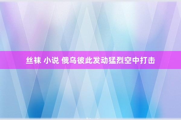丝袜 小说 俄乌彼此发动猛烈空中打击