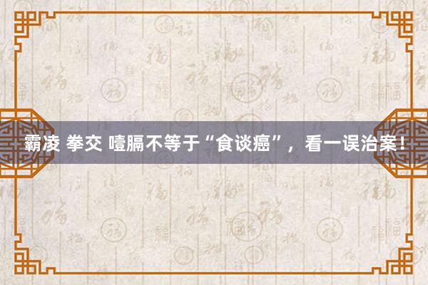 霸凌 拳交 噎膈不等于“食谈癌”，看一误治案！