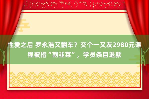 性爱之后 罗永浩又翻车？交个一又友2980元课程被指“割韭菜”，学员条目退款