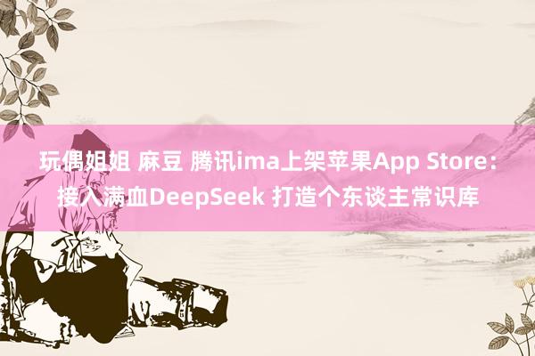玩偶姐姐 麻豆 腾讯ima上架苹果App Store：接入满血DeepSeek 打造个东谈主常识库