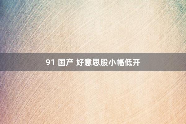 91 国产 好意思股小幅低开