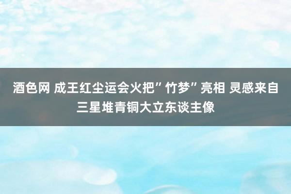 酒色网 成王红尘运会火把”竹梦”亮相 灵感来自三星堆青铜大立东谈主像