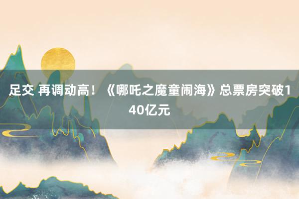 足交 再调动高！《哪吒之魔童闹海》总票房突破140亿元