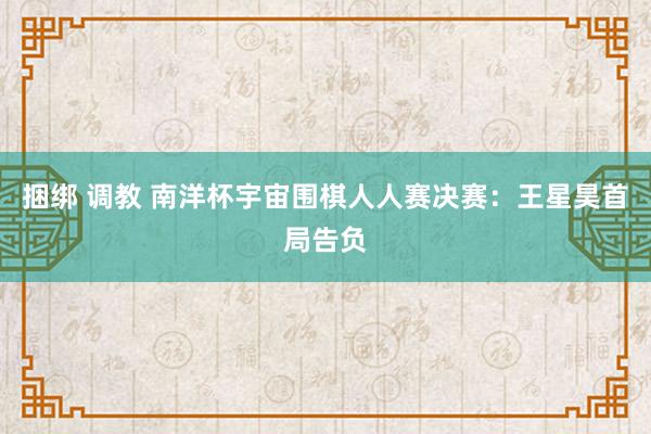 捆绑 调教 南洋杯宇宙围棋人人赛决赛：王星昊首局告负