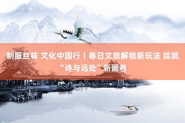 制服丝袜 文化中国行丨春日文旅解锁新玩法 绘就“诗与远处”新画卷