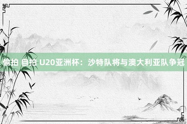 偷拍 自拍 U20亚洲杯：沙特队将与澳大利亚队争冠