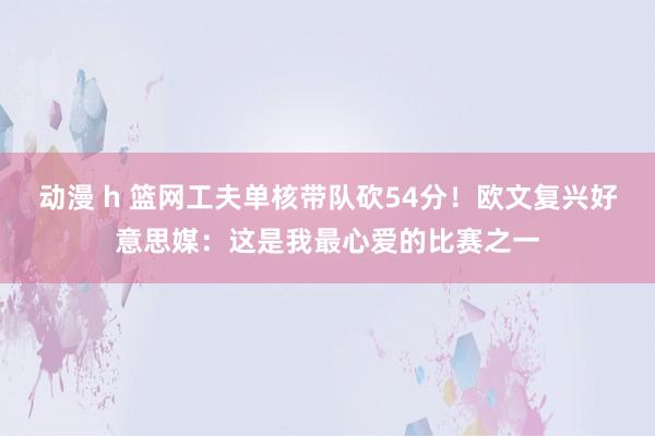 动漫 h 篮网工夫单核带队砍54分！欧文复兴好意思媒：这是我最心爱的比赛之一