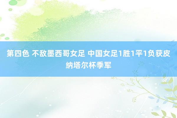 第四色 不敌墨西哥女足 中国女足1胜1平1负获皮纳塔尔杯季军