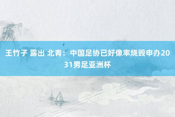 王竹子 露出 北青：中国足协已好像率烧毁申办2031男足亚洲杯