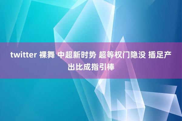 twitter 裸舞 中超新时势 超等权门隐没 插足产出比成指引棒