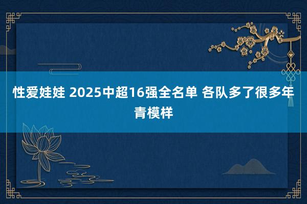 性爱娃娃 2025中超16强全名单 各队多了很多年青模样