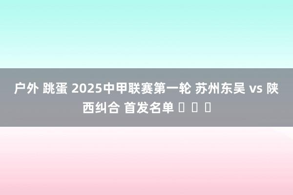 户外 跳蛋 2025中甲联赛第一轮 苏州东吴 vs 陕西纠合 首发名单 ​​​