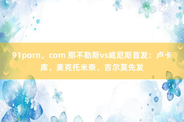 91porn。com 那不勒斯vs威尼斯首发：卢卡库、麦克托米奈、吉尔莫先发