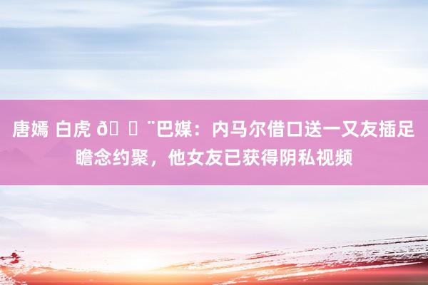 唐嫣 白虎 😨巴媒：内马尔借口送一又友插足瞻念约聚，他女友已获得阴私视频