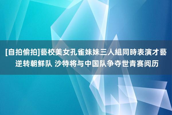 [自拍偷拍]藝校美女孔雀妹妹三人組同時表演才藝 逆转朝鲜队 沙特将与中国队争夺世青赛阅历