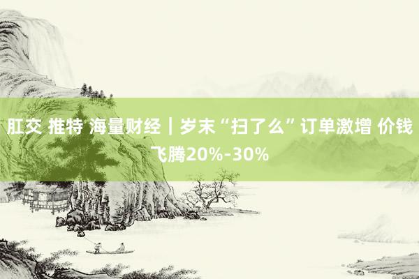 肛交 推特 海量财经｜岁末“扫了么”订单激增 价钱飞腾20%-30%