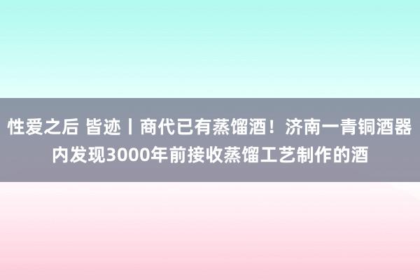 性爱之后 皆迹丨商代已有蒸馏酒！济南一青铜酒器内发现3000年前接收蒸馏工艺制作的酒