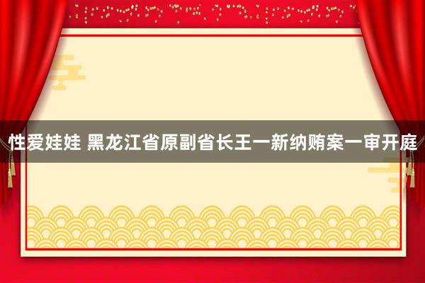 性爱娃娃 黑龙江省原副省长王一新纳贿案一审开庭