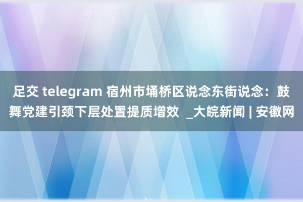 足交 telegram 宿州市埇桥区说念东街说念：鼓舞党建引颈下层处置提质增效  _大皖新闻 | 安徽网