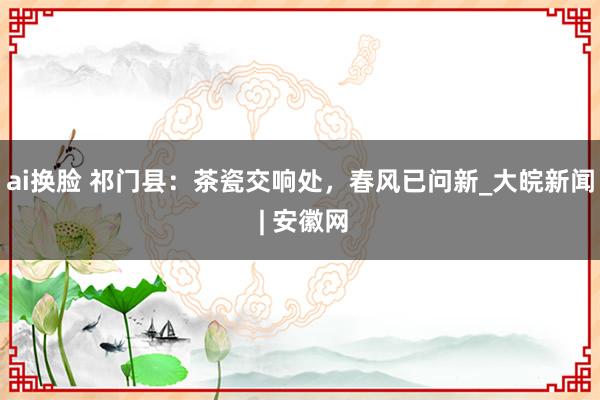 ai换脸 祁门县：茶瓷交响处，春风已问新_大皖新闻 | 安徽网