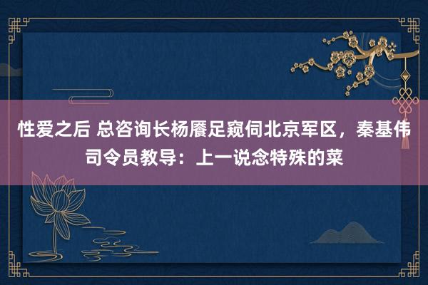 性爱之后 总咨询长杨餍足窥伺北京军区，秦基伟司令员教导：上一说念特殊的菜