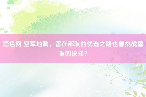 酒色网 空军地勤，留在部队的优选之路也曾挑战重重的抉择？