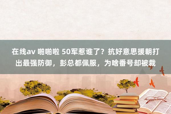 在线av 啪啪啦 50军惹谁了？抗好意思援朝打出最强防御，彭总都佩服，为啥番号却被裁
