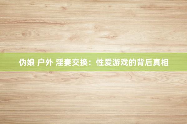 伪娘 户外 淫妻交换：性爱游戏的背后真相