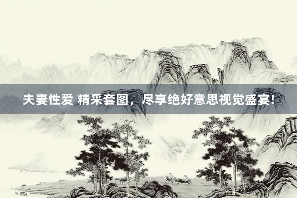 夫妻性爱 精采套图，尽享绝好意思视觉盛宴!