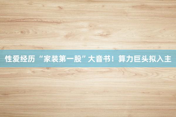 性爱经历 “家装第一股”大音书！算力巨头拟入主