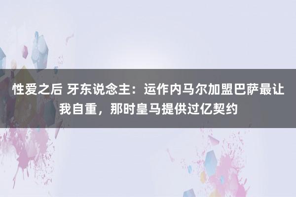 性爱之后 牙东说念主：运作内马尔加盟巴萨最让我自重，那时皇马提供过亿契约