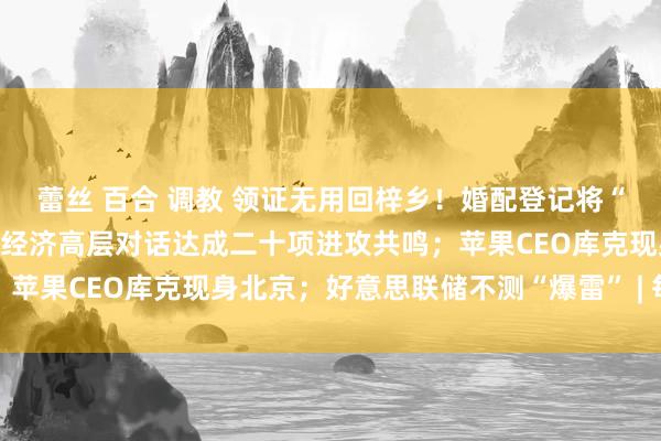 蕾丝 百合 调教 领证无用回梓乡！婚配登记将“寰宇通办”；第六次中日经济高层对话达成二十项进攻共鸣；苹果CEO库克现身北京；好意思联储不测“爆雷” | 每经早参