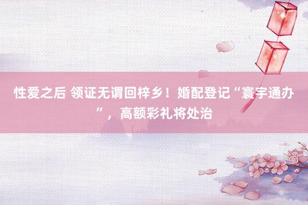 性爱之后 领证无谓回梓乡！婚配登记“寰宇通办”，高额彩礼将处治
