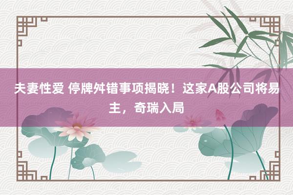 夫妻性爱 停牌舛错事项揭晓！这家A股公司将易主，奇瑞入局