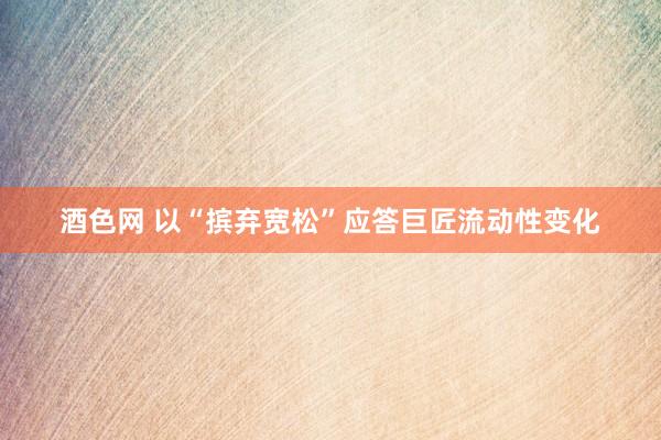 酒色网 以“摈弃宽松”应答巨匠流动性变化