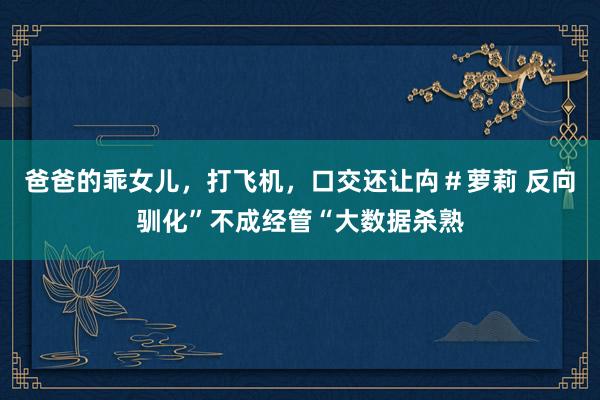 爸爸的乖女儿，打飞机，口交还让禸＃萝莉 反向驯化”不成经管“大数据杀熟