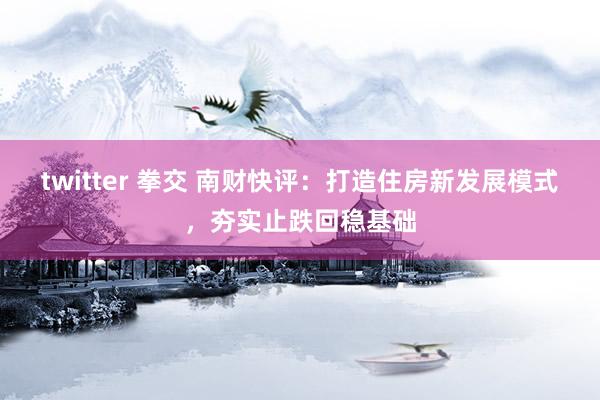 twitter 拳交 南财快评：打造住房新发展模式，夯实止跌回稳基础