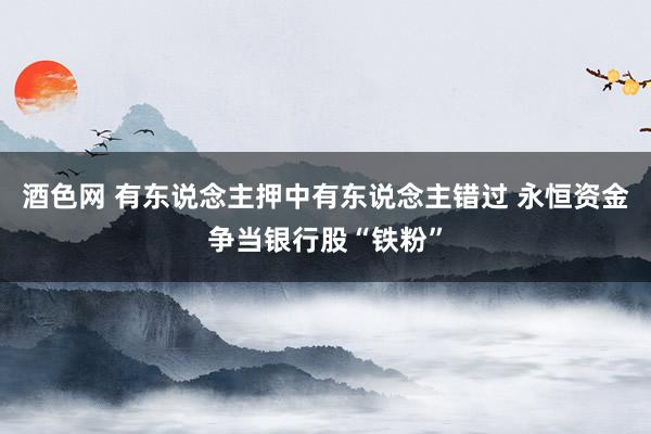 酒色网 有东说念主押中有东说念主错过 永恒资金争当银行股“铁粉”