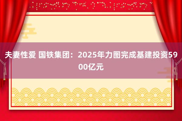 夫妻性爱 国铁集团：2025年力图完成基建投资5900亿元